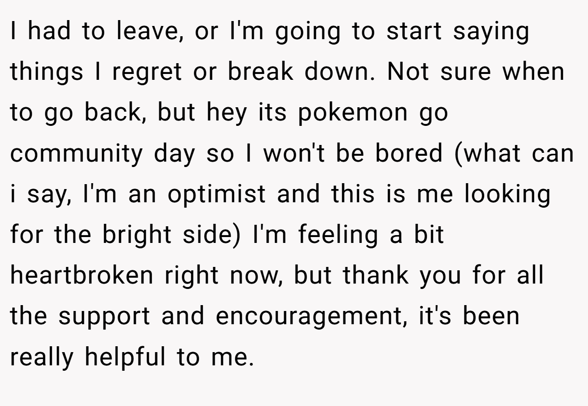 I had to leave, or I'm going to start saying things I regret or break down. Not sure when to go back, but hey its pokemon go community day so I won't be bored (what can i say, I'm an optimist and this is me looking for the bright side) I'm feeling a bit heartbroken right now, but thank you for all the support and encouragement, it's been really helpful to me.
