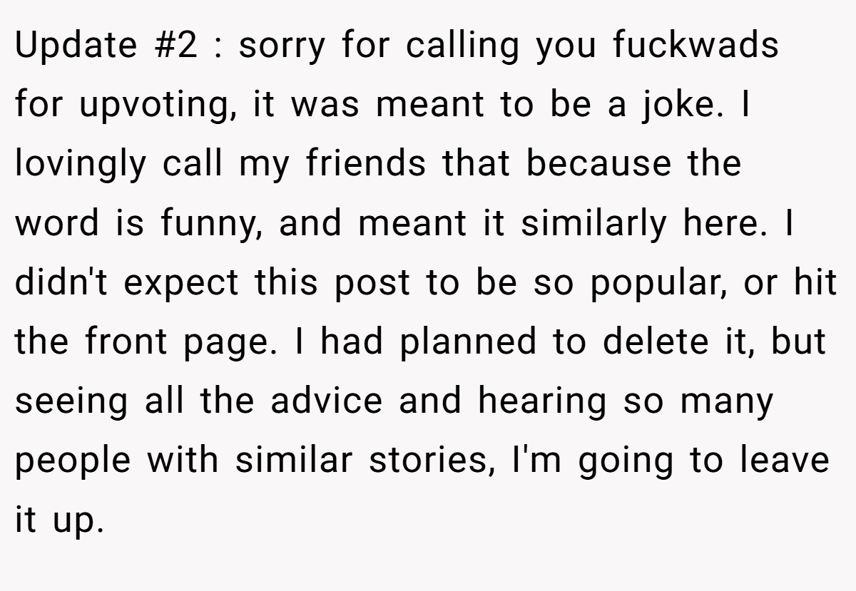 Update #2 : sorry for calling you fuckwads for upvoting, it was meant to be a joke. I lovingly call my friends that because the word is funny, and meant it similarly here. I didn't expect this post to be so popular, or hit the front page. I had planned to delete it, but seeing all the advice and hearing so many people with similar stories, I'm going to leave it up.