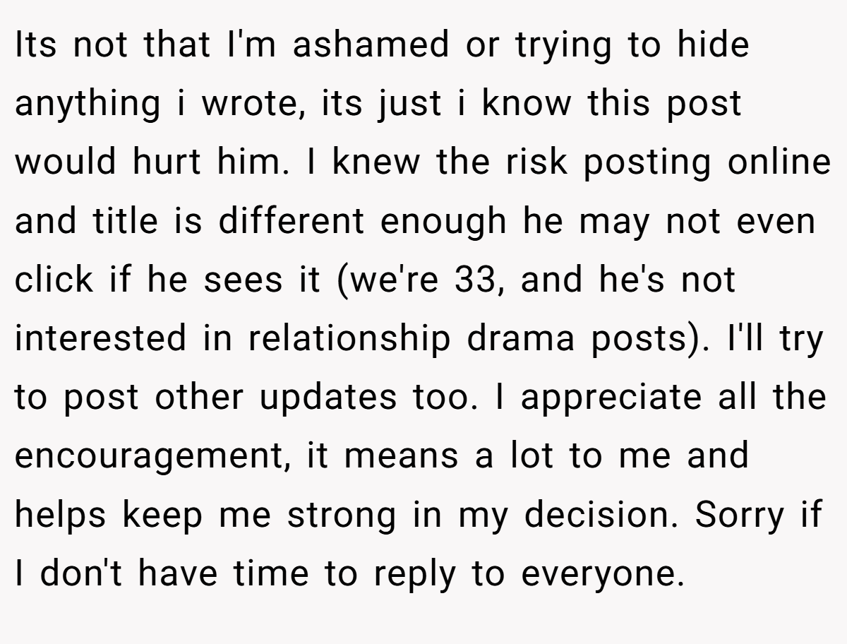 Its not that I'm ashamed or trying to hide anything i wrote, its just i know this post would hurt him. I knew the risk posting online and title is different enough he may not even click if he sees it (we're 33, and he's not interested in relationship drama posts). I'll try to post other updates too. I appreciate all the encouragement, it means a lot to me and helps keep me strong in my decision. Sorry if I don't have time to reply to everyone.