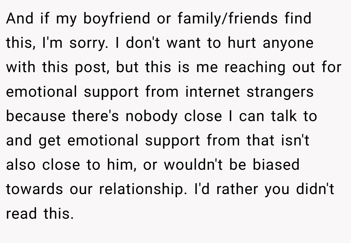 And if my boyfriend or family/friends find this, I'm sorry. I don't want to hurt anyone with this post, but this is me reaching out for emotional support from internet strangers because there's nobody close I can talk to and get emotional support from that isn't also close to him, or wouldn't be biased towards our relationship. I'd rather you didn't read this.