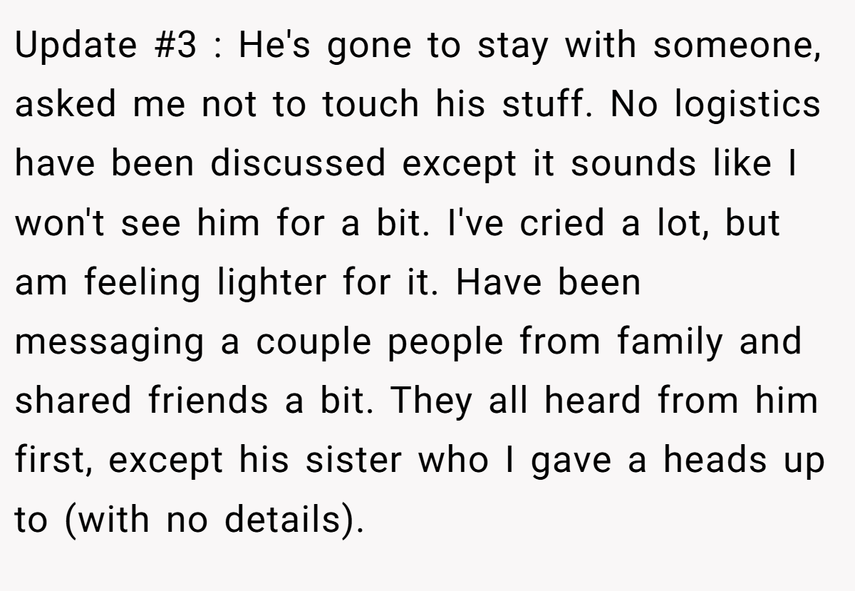 Update #3 : He's gone to stay with someone, asked me not to touch his stuff. No logistics have been discussed except it sounds like I won't see him for a bit. I've cried a lot, but am feeling lighter for it. Have been messaging a couple people from family and shared friends a bit. They all heard from him first, except his sister who I gave a heads up to (with no details).