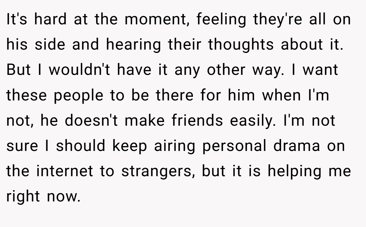 It's hard at the moment, feeling they're all on his side and hearing their thoughts about it. But I wouldn't have it any other way. I want these people to be there for him when I'm not, he doesn't make friends easily. I'm not sure I should keep airing personal drama on the internet to strangers, but it is helping me right now.