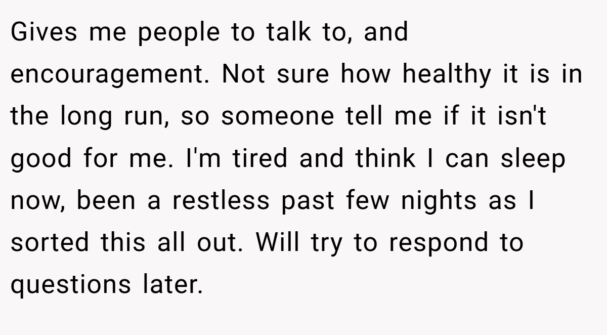 Gives me people to talk to, and encouragement. Not sure how healthy it is in the long run, so someone tell me if it isn't good for me. I'm tired and think I can sleep now, been a restless past few nights as I sorted this all out. Will try to respond to questions later.