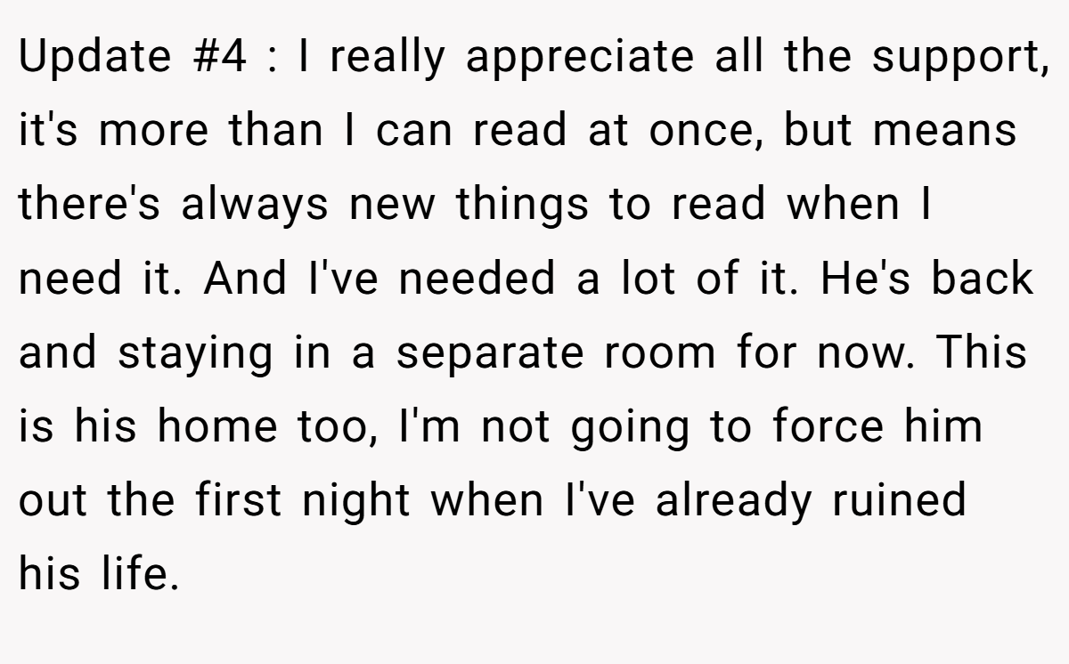 Update #4 : I really appreciate all the support, it's more than I can read at once, but means there's always new things to read when I need it. And I've needed a lot of it. He's back and staying in a separate room for now. This is his home too, I'm not going to force him out the first night when I've already ruined his life.