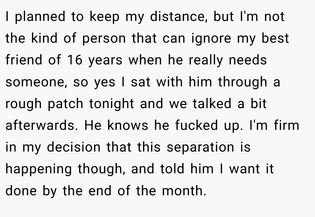 I planned to keep my distance, but I'm not the kind of person that can ignore my best friend of 16 years when he really needs someone, so yes I sat with him through a rough patch tonight and we talked a bit afterwards. He knows he fucked up. I'm firm in my decision that this separation is happening though, and told him I want it done by the end of the month.