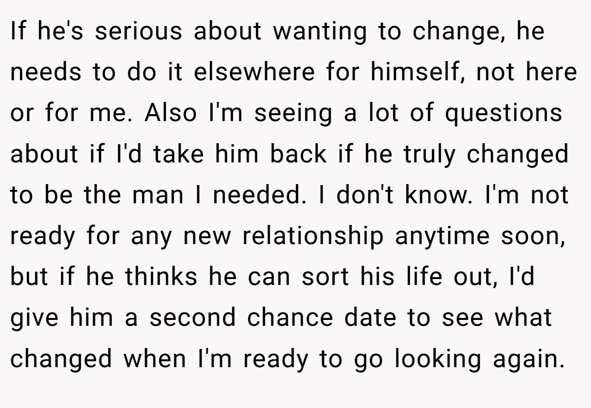 If he's serious about wanting to change, he needs to do it elsewhere for himself, not here or for me. Also I'm seeing a lot of questions about if I'd take him back if he truly changed to be the man I needed. I don't know. I'm not ready for any new relationship anytime soon, but if he thinks he can sort his life out, I'd give him a second chance date to see what changed when I'm ready to go looking again.
