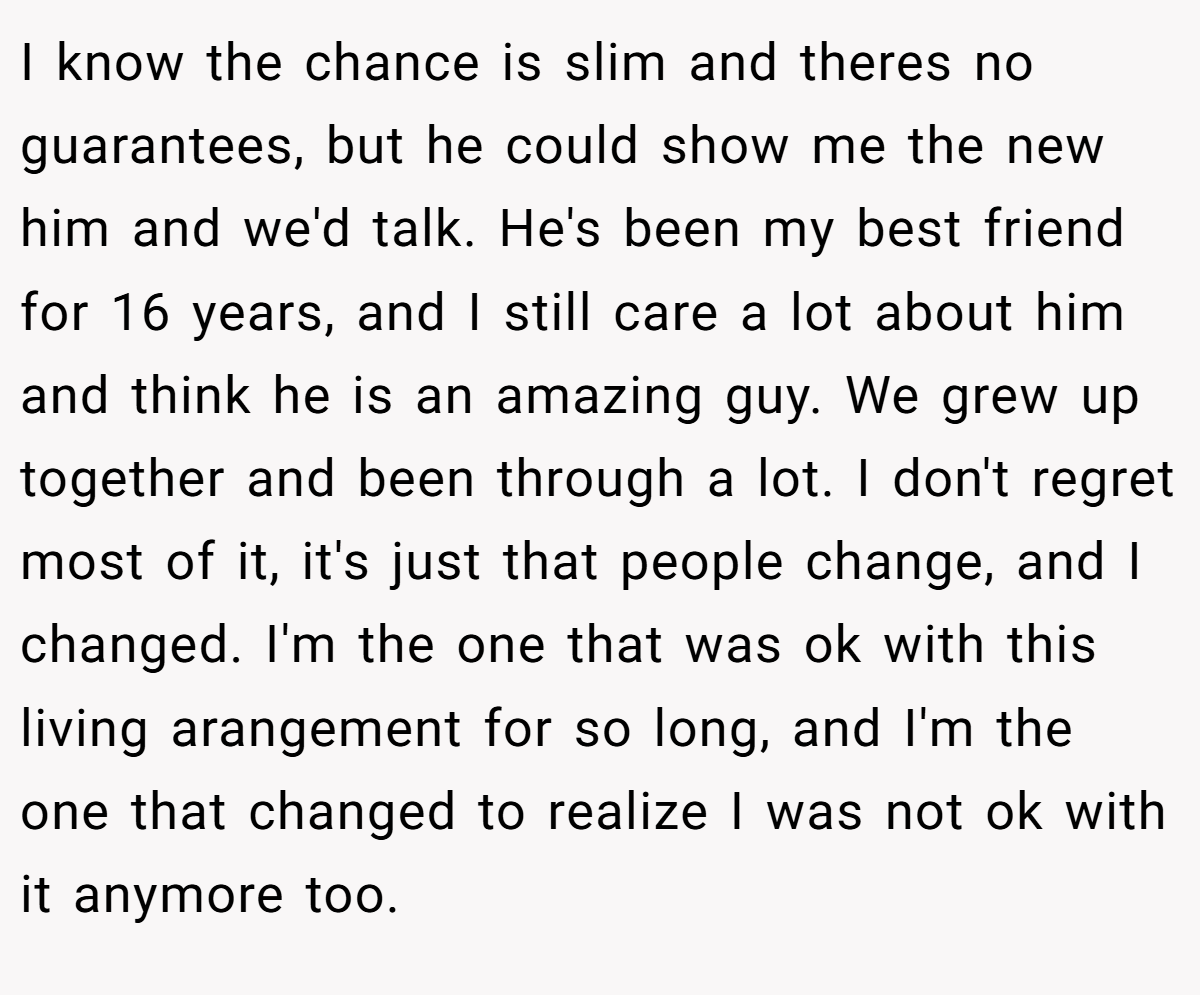 I know the chance is slim and theres no guarantees, but he could show me the new him and we'd talk. He's been my best friend for 16 years, and I still care a lot about him and think he is an amazing guy. We grew up together and been through a lot. I don't regret most of it, it's just that people change, and I changed. I'm the one that was ok with this living arangement for so long, and I'm the one that changed to realize I was not ok with it anymore too.