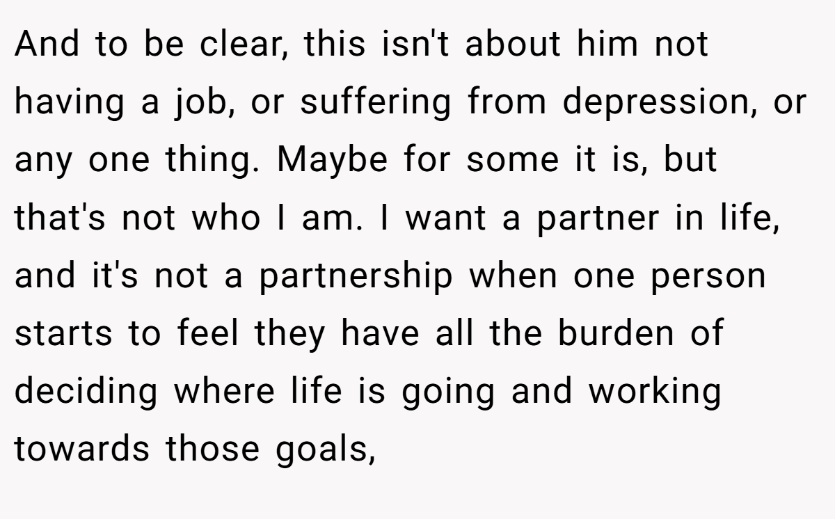 And to be clear, this isn't about him not having a job, or suffering from depression, or any one thing. Maybe for some it is, but that's not who I am. I want a partner in life, and it's not a partnership when one person starts to feel they have all the burden of deciding where life is going and working towards those goals,