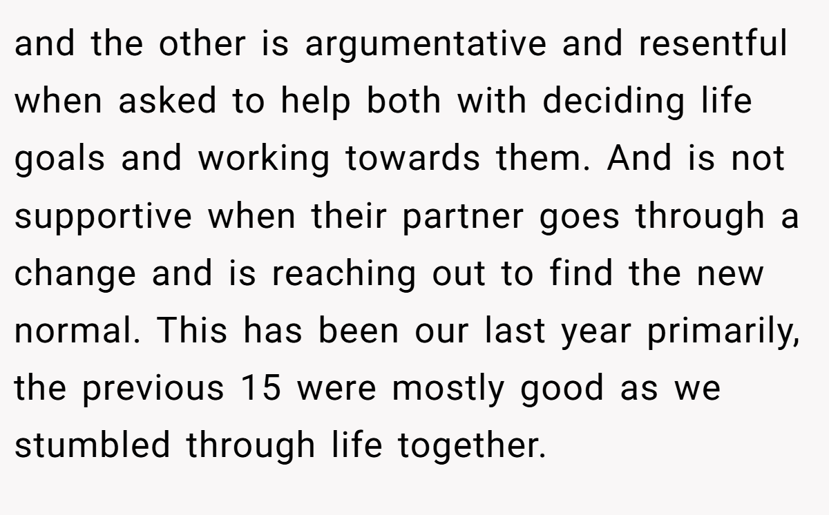 and the other is argumentative and resentful when asked to help both with deciding life goals and working towards them. And is not supportive when their partner goes through a change and is reaching out to find the new normal. This has been our last year primarily, the previous 15 were mostly good as we stumbled through life together.