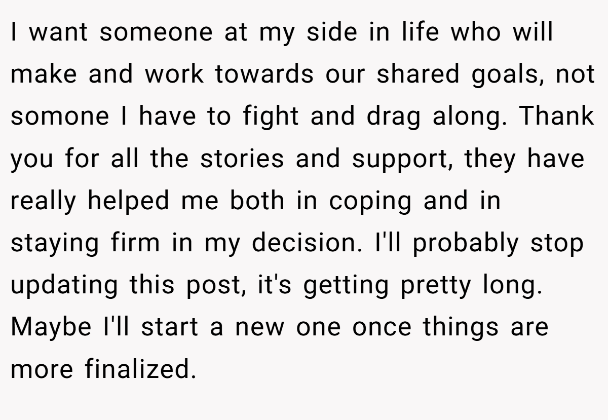 I want someone at my side in life who will make and work towards our shared goals, not somone I have to fight and drag along. Thank you for all the stories and support, they have really helped me both in coping and in staying firm in my decision. I'll probably stop updating this post, it's getting pretty long. Maybe I'll start a new one once things are more finalized.