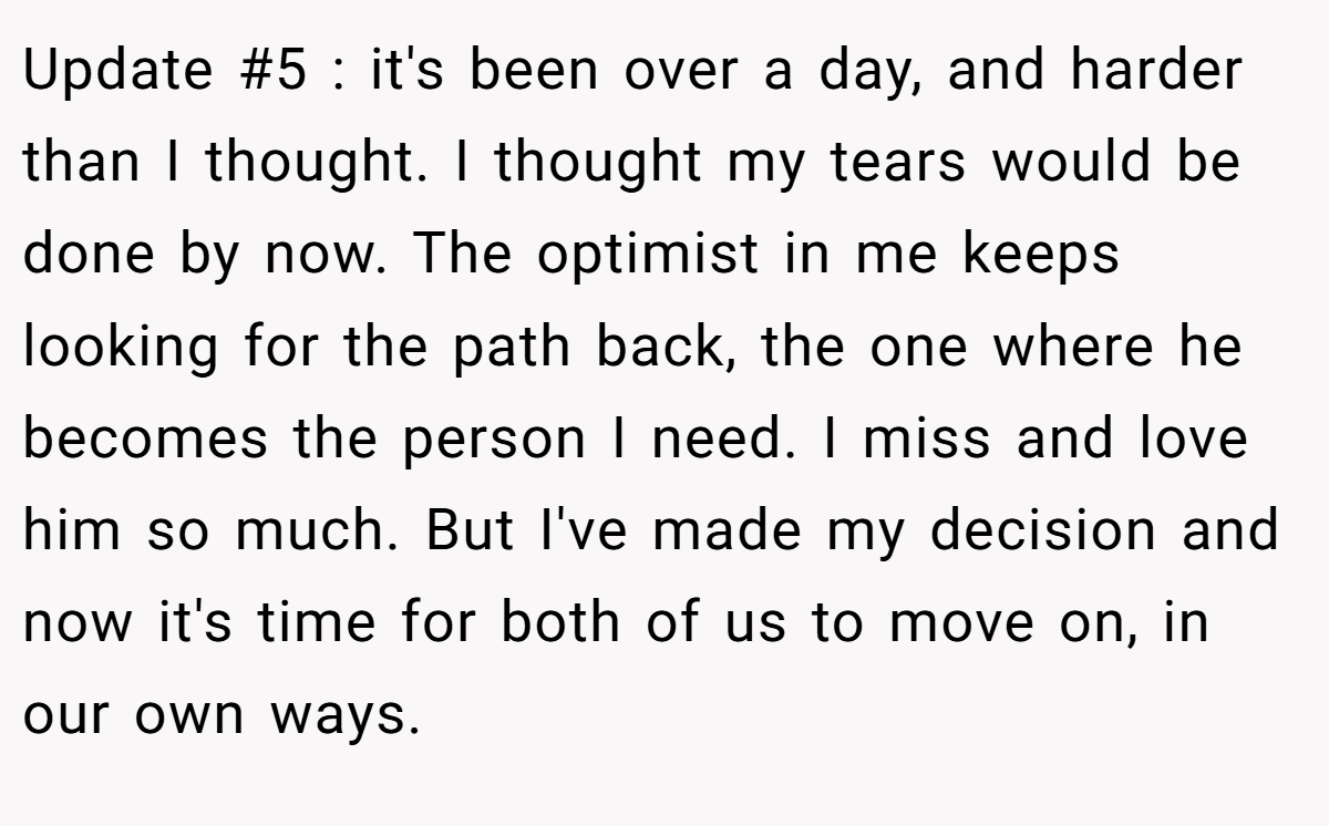 Update #5 : it's been over a day, and harder than I thought. I thought my tears would be done by now. The optimist in me keeps looking for the path back, the one where he becomes the person I need. I miss and love him so much. But I've made my decision and now it's time for both of us to move on, in our own ways.