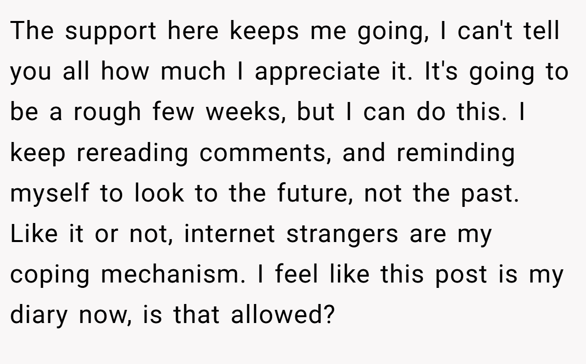 The support here keeps me going, I can't tell you all how much I appreciate it. It's going to be a rough few weeks, but I can do this. I keep rereading comments, and reminding myself to look to the future, not the past. Like it or not, internet strangers are my coping mechanism. I feel like this post is my diary now, is that allowed?