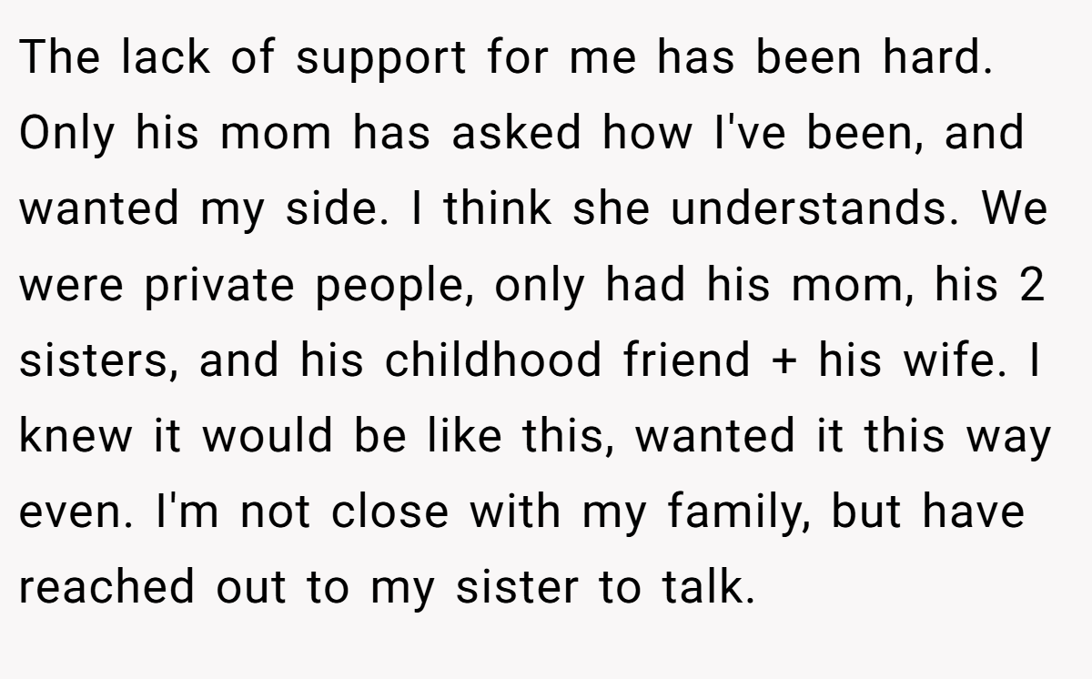The lack of support for me has been hard. Only his mom has asked how I've been, and wanted my side. I think she understands. We were private people, only had his mom, his 2 sisters, and his childhood friend + his wife. I knew it would be like this, wanted it this way even. I'm not close with my family, but have reached out to my sister to talk.