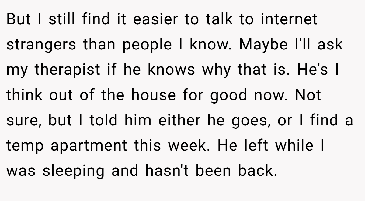 But I still find it easier to talk to internet strangers than people I know. Maybe I'll ask my therapist if he knows why that is. He's I think out of the house for good now. Not sure, but I told him either he goes, or I find a temp apartment this week. He left while I was sleeping and hasn't been back.