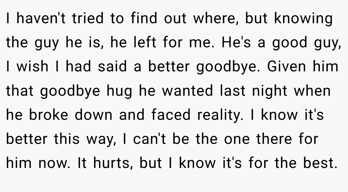 I haven't tried to find out where, but knowing the guy he is, he left for me. He's a good guy, I wish I had said a better goodbye. Given him that goodbye hug he wanted last night when he broke down and faced reality. I know it's better this way, I can't be the one there for him now. It hurts, but I know it's for the best.