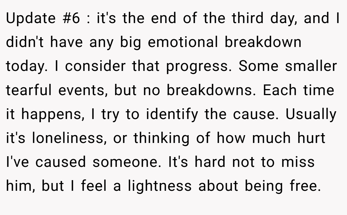 Update #6 : it's the end of the third day, and I didn't have any big emotional breakdown today. I consider that progress. Some smaller tearful events, but no breakdowns. Each time it happens, I try to identify the cause. Usually it's loneliness, or thinking of how much hurt I've caused someone. It's hard not to miss him, but I feel a lightness about being free.