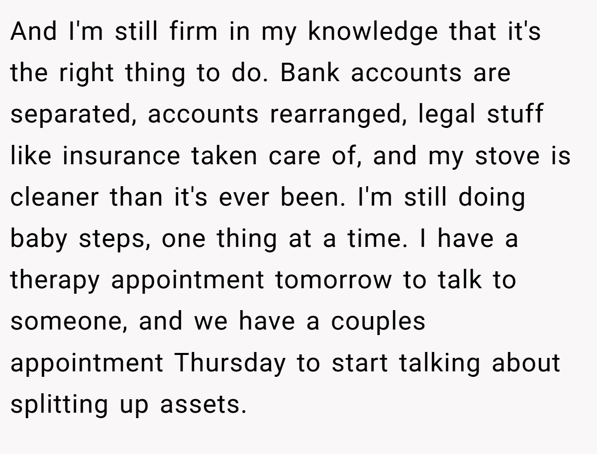 And I'm still firm in my knowledge that it's the right thing to do. Bank accounts are separated, accounts rearranged, legal stuff like insurance taken care of, and my stove is cleaner than it's ever been. I'm still doing baby steps, one thing at a time. I have a therapy appointment tomorrow to talk to someone, and we have a couples appointment Thursday to start talking about splitting up assets.