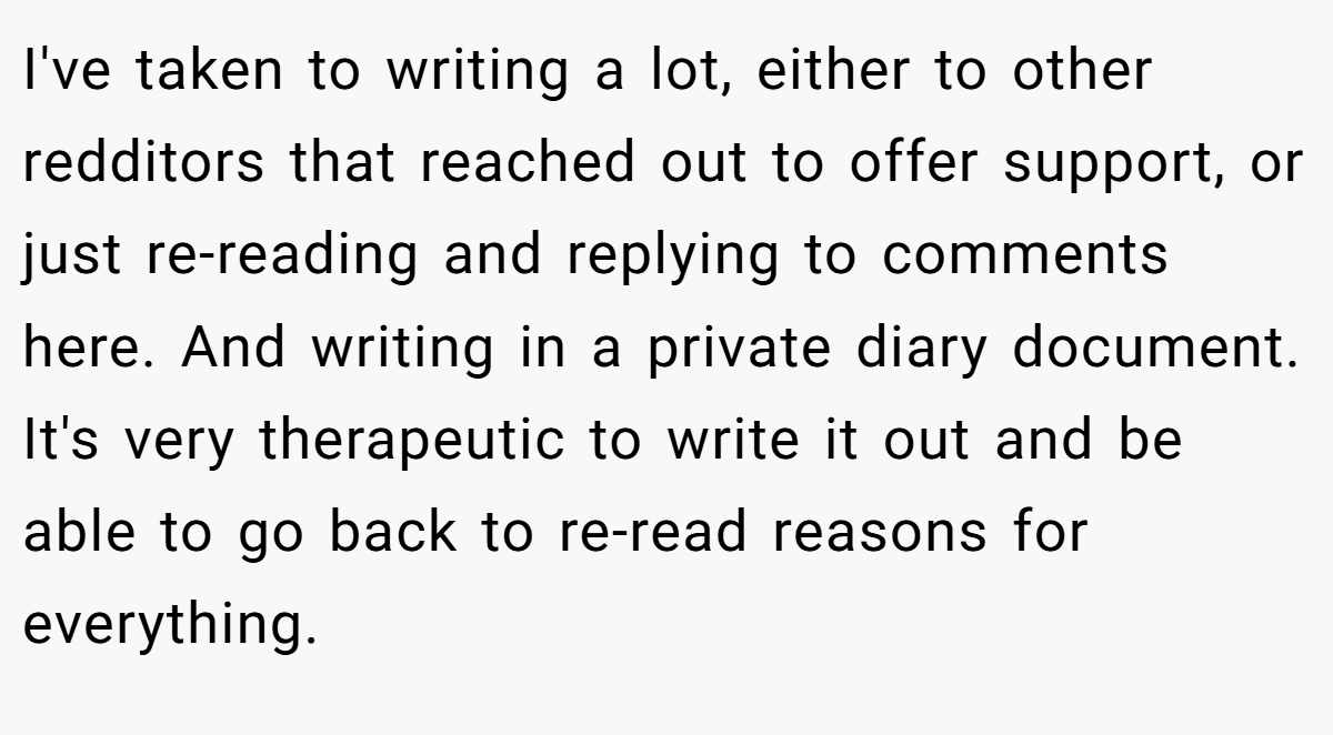 I've taken to writing a lot, either to other redditors that reached out to offer support, or just re-reading and replying to comments here. And writing in a private diary document. It's very therapeutic to write it out and be able to go back to re-read reasons for everything.