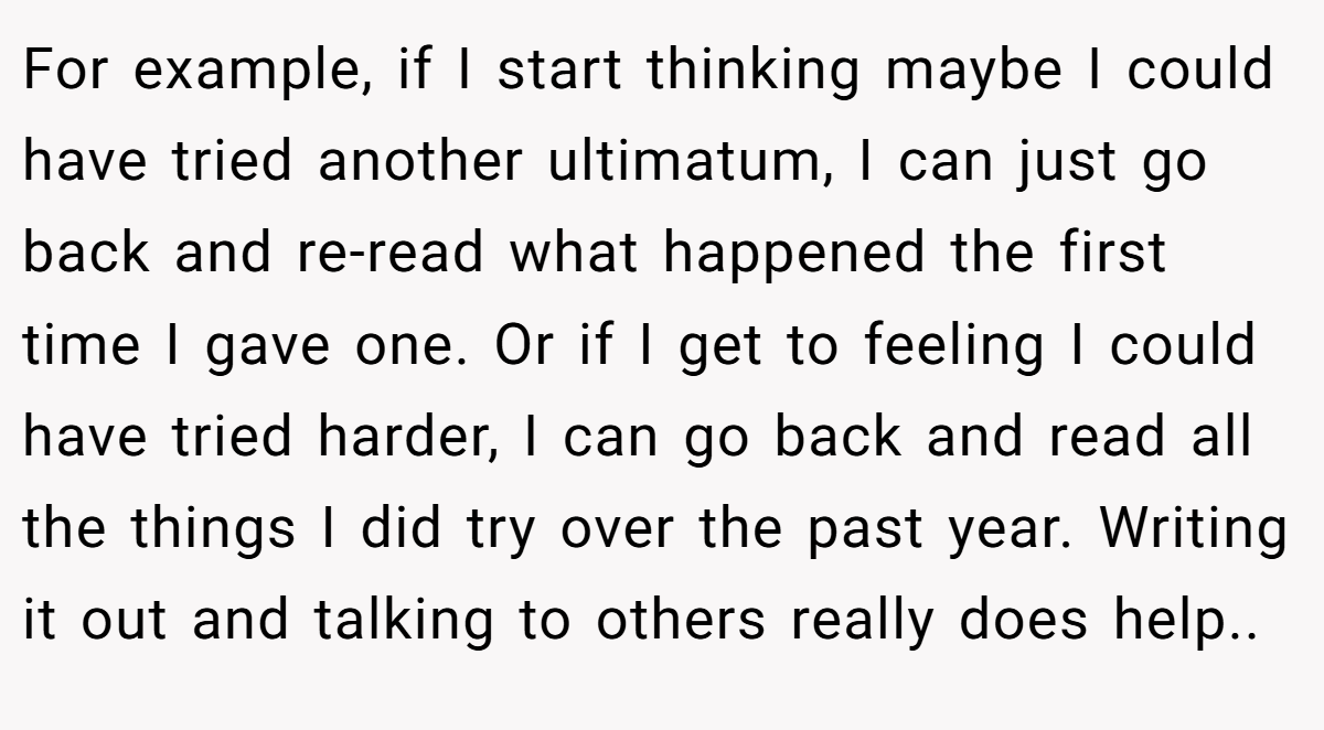 For example, if I start thinking maybe I could have tried another ultimatum, I can just go back and re-read what happened the first time I gave one. Or if I get to feeling I could have tried harder, I can go back and read all the things I did try over the past year. Writing it out and talking to others really does help.. 