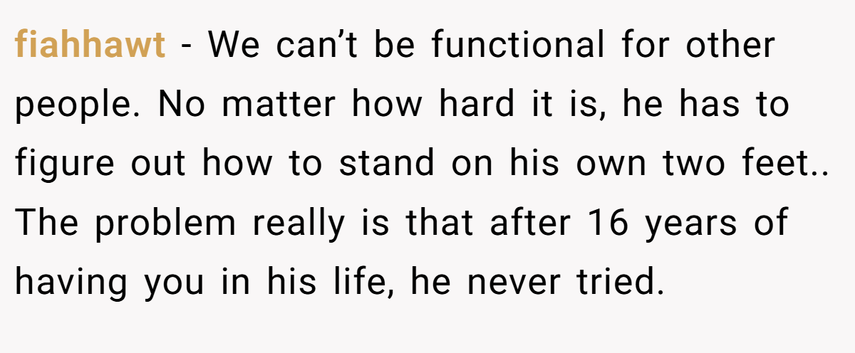 fiahhawt − We can’t be functional for other people. No matter how hard it is, he has to figure out how to stand on his own two feet.. The problem really is that after 16 years of having you in his life, he never tried.