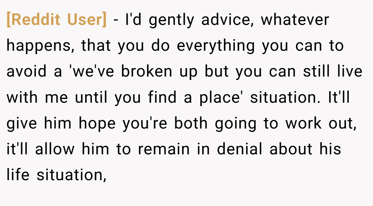 [Reddit User] − I'd gently advice, whatever happens, that you do everything you can to avoid a 'we've broken up but you can still live with me until you find a place' situation. It'll give him hope you're both going to work out, it'll allow him to remain in denial about his life situation,