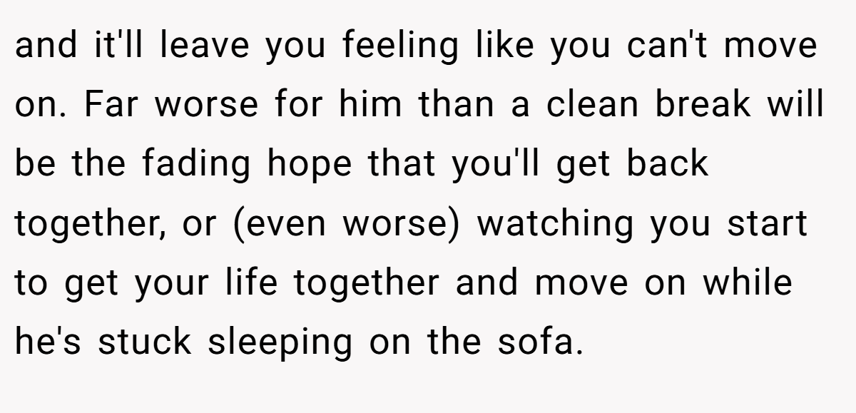 and it'll leave you feeling like you can't move on. Far worse for him than a clean break will be the fading hope that you'll get back together, or (even worse) watching you start to get your life together and move on while he's stuck sleeping on the sofa.
