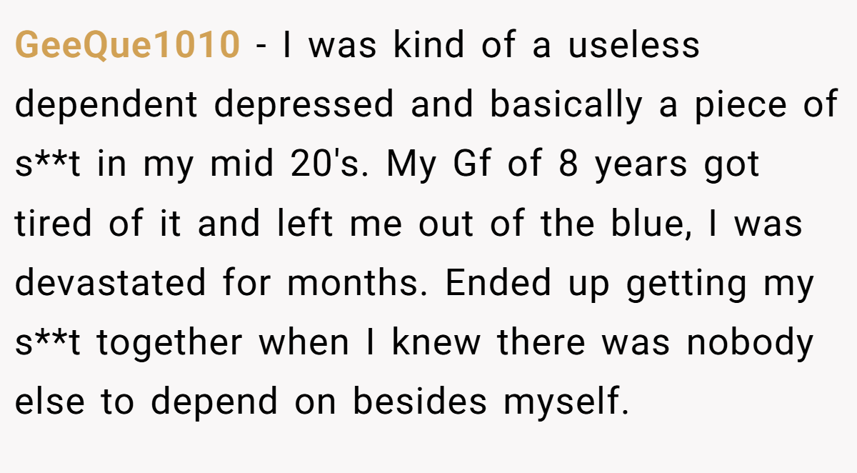 GeeQue1010 − I was kind of a useless dependent depressed and basically a piece of s**t in my mid 20's. My Gf of 8 years got tired of it and left me out of the blue, I was devastated for months. Ended up getting my s**t together when I knew there was nobody else to depend on besides myself.