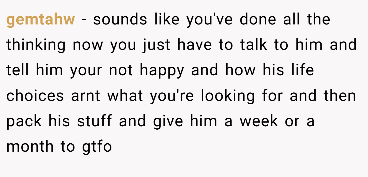 gemtahw − sounds like you've done all the thinking now you just have to talk to him and tell him your not happy and how his life choices arnt what you're looking for and then pack his stuff and give him a week or a month to gtfo