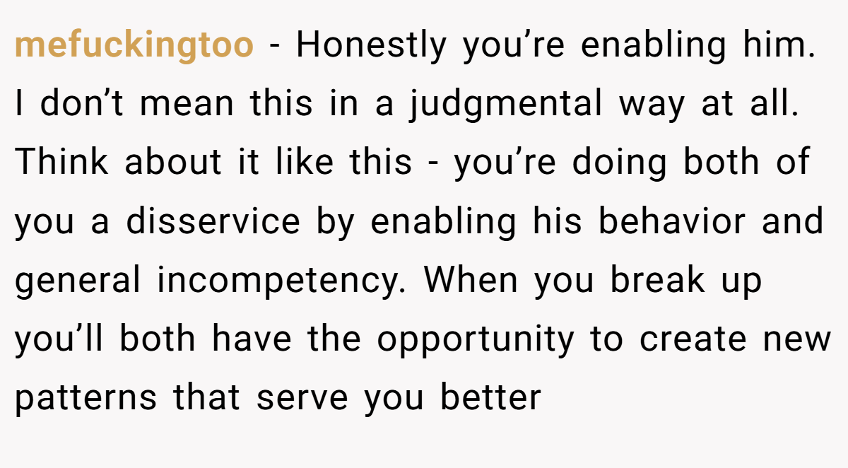 mefuckingtoo − Honestly you’re enabling him. I don’t mean this in a judgmental way at all. Think about it like this - you’re doing both of you a disservice by enabling his behavior and general incompetency. When you break up you’ll both have the opportunity to create new patterns that serve you better
