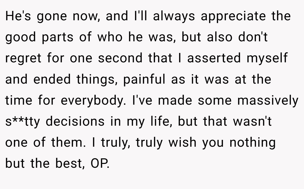 He's gone now, and I'll always appreciate the good parts of who he was, but also don't regret for one second that I asserted myself and ended things, painful as it was at the time for everybody. I've made some massively s**tty decisions in my life, but that wasn't one of them. I truly, truly wish you nothing but the best, OP.