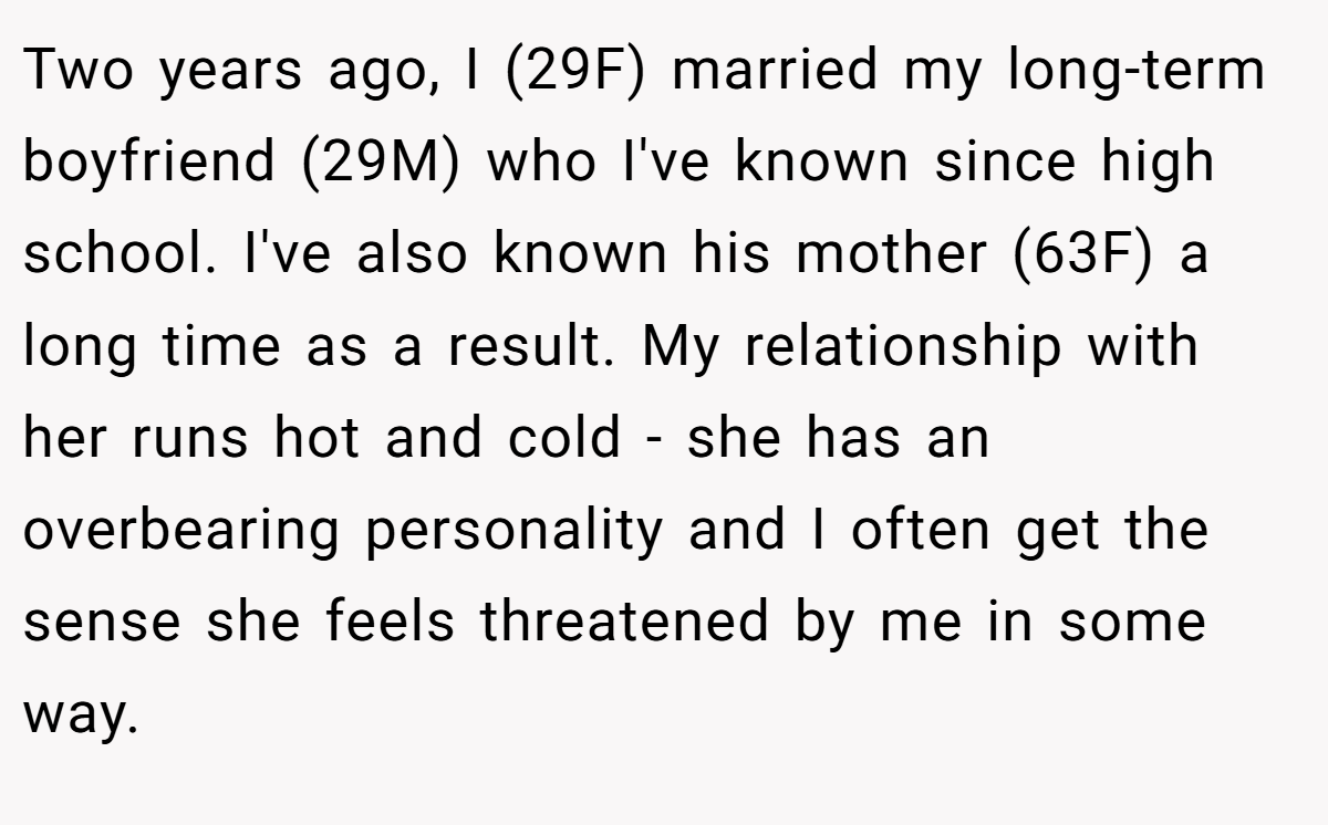 Two years ago, I (29F) married my long-term boyfriend (29M) who I've known since high school. I've also known his mother (63F) a long time as a result. My relationship with her runs hot and cold - she has an overbearing personality and I often get the sense she feels threatened by me in some way.