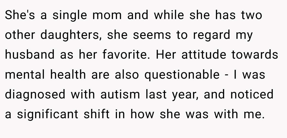 She's a single mom and while she has two other daughters, she seems to regard my husband as her favorite. Her attitude towards mental health are also questionable - I was diagnosed with autism last year, and noticed a significant shift in how she was with me.