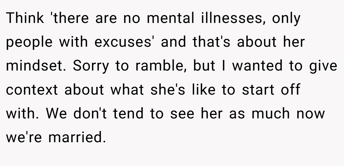 Think 'there are no mental illnesses, only people with excuses' and that's about her mindset. Sorry to ramble, but I wanted to give context about what she's like to start off with. We don't tend to see her as much now we're married.
