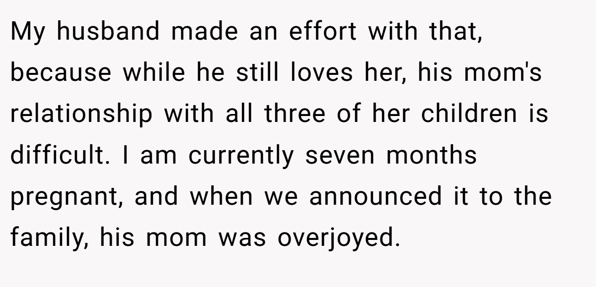 My husband made an effort with that, because while he still loves her, his mom's relationship with all three of her children is difficult. I am currently seven months pregnant, and when we announced it to the family, his mom was overjoyed.