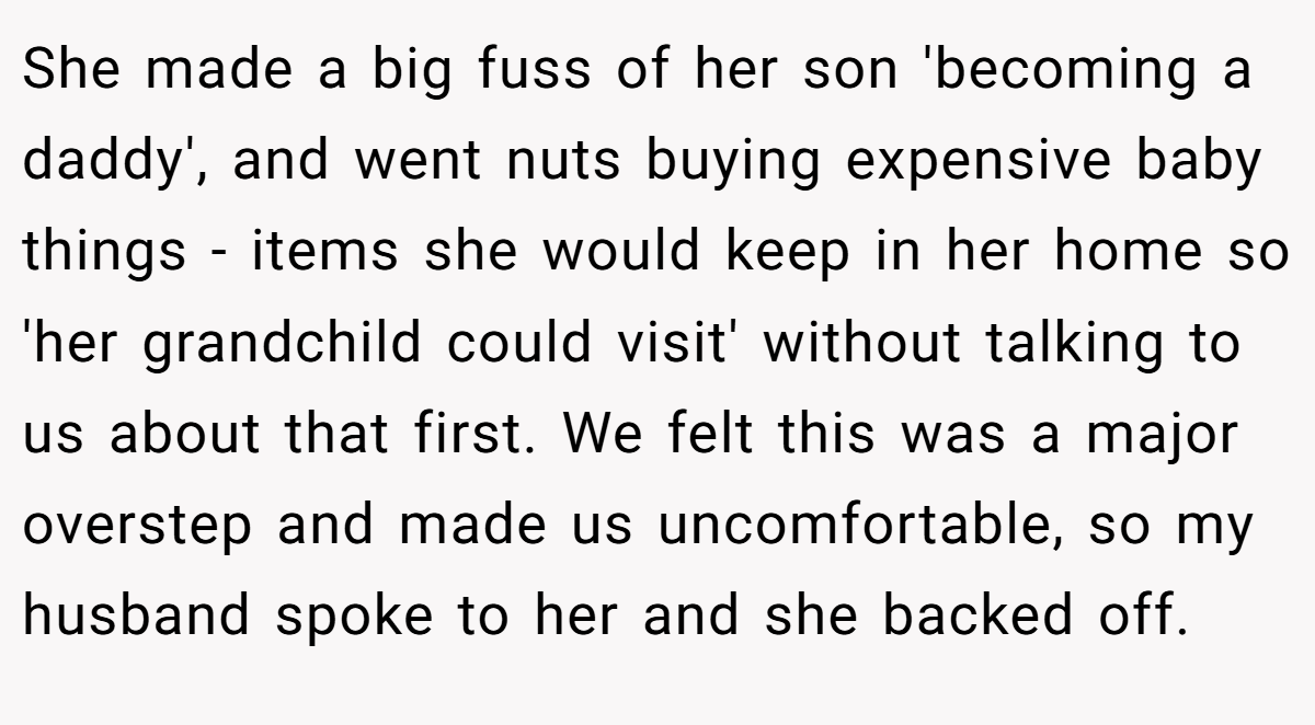 She made a big fuss of her son 'becoming a daddy', and went nuts buying expensive baby things - items she would keep in her home so 'her grandchild could visit' without talking to us about that first. We felt this was a major overstep and made us uncomfortable, so my husband spoke to her and she backed off.