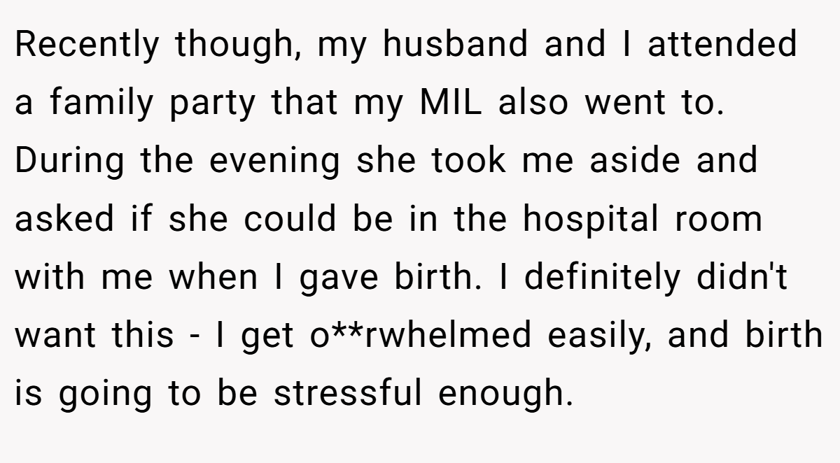 Recently though, my husband and I attended a family party that my MIL also went to. During the evening she took me aside and asked if she could be in the hospital room with me when I gave birth. I definitely didn't want this - I get o**rwhelmed easily, and birth is going to be stressful enough.