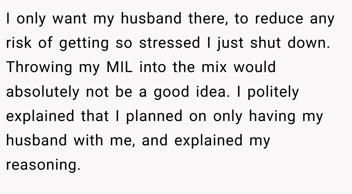 I only want my husband there, to reduce any risk of getting so stressed I just shut down. Throwing my MIL into the mix would absolutely not be a good idea. I politely explained that I planned on only having my husband with me, and explained my reasoning.
