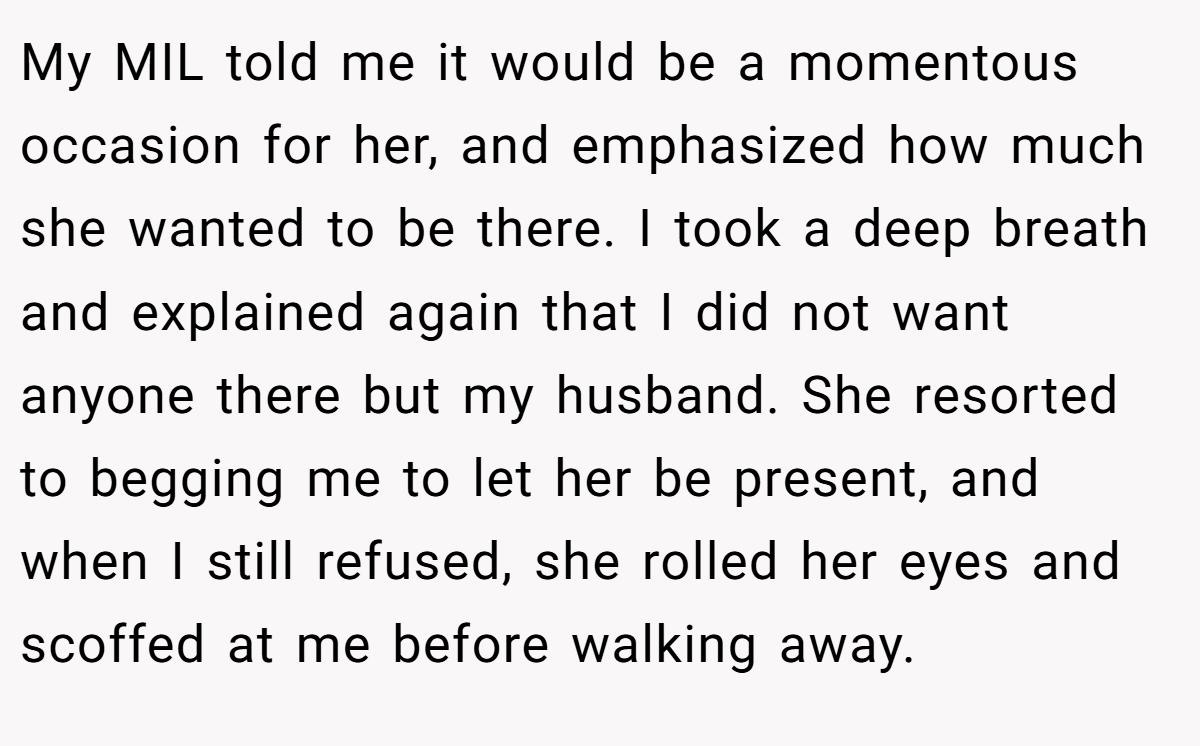 My MIL told me it would be a momentous occasion for her, and emphasized how much she wanted to be there. I took a deep breath and explained again that I did not want anyone there but my husband. She resorted to begging me to let her be present, and when I still refused, she rolled her eyes and scoffed at me before walking away.