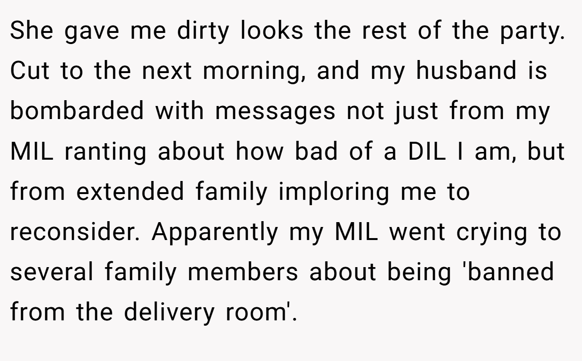 She gave me dirty looks the rest of the party. Cut to the next morning, and my husband is bombarded with messages not just from my MIL ranting about how bad of a DIL I am, but from extended family imploring me to reconsider. Apparently my MIL went crying to several family members about being 'banned from the delivery room'.