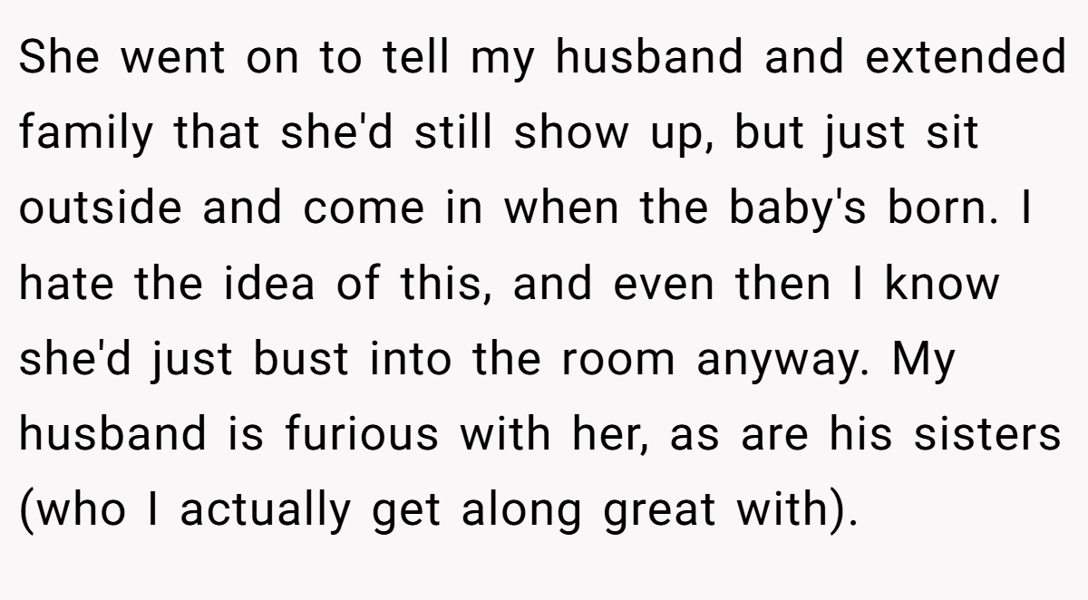 She went on to tell my husband and extended family that she'd still show up, but just sit outside and come in when the baby's born. I hate the idea of this, and even then I know she'd just bust into the room anyway. My husband is furious with her, as are his sisters (who I actually get along great with).