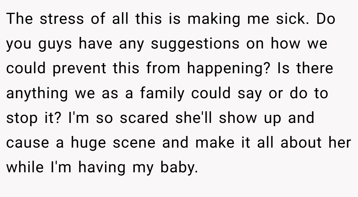 The stress of all this is making me sick. Do you guys have any suggestions on how we could prevent this from happening? Is there anything we as a family could say or do to stop it? I'm so scared she'll show up and cause a huge scene and make it all about her while I'm having my baby.