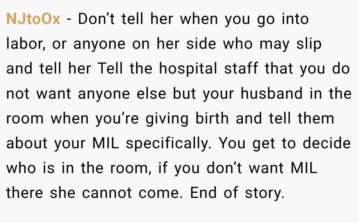 NJtoOx − Don’t tell her when you go into labor, or anyone on her side who may slip and tell her Tell the hospital staff that you do not want anyone else but your husband in the room when you’re giving birth and tell them about your MIL specifically. You get to decide who is in the room, if you don’t want MIL there she cannot come. End of story.