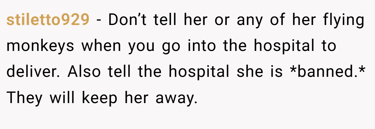 stiletto929 − Don’t tell her or any of her flying monkeys when you go into the hospital to deliver. Also tell the hospital she is *banned.* They will keep her away.