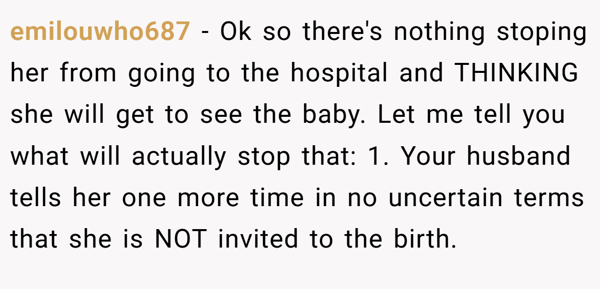 emilouwho687 − Ok so there's nothing stoping her from going to the hospital and THINKING she will get to see the baby. Let me tell you what will actually stop that: 1. Your husband tells her one more time in no uncertain terms that she is NOT invited to the birth.