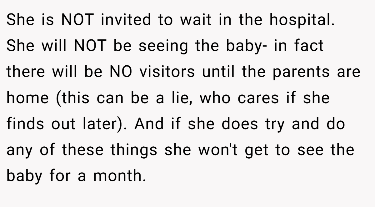 She is NOT invited to wait in the hospital. She will NOT be seeing the baby- in fact there will be NO visitors until the parents are home (this can be a lie, who cares if she finds out later). And if she does try and do any of these things she won't get to see the baby for a month.