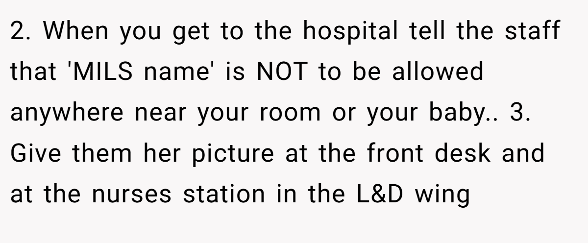 2. When you get to the hospital tell the staff that 'MILS name' is NOT to be allowed anywhere near your room or your baby.. 3. Give them her picture at the front desk and at the nurses station in the L&D wing