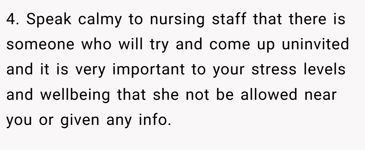 4. Speak calmy to nursing staff that there is someone who will try and come up uninvited and it is very important to your stress levels and wellbeing that she not be allowed near you or given any info.