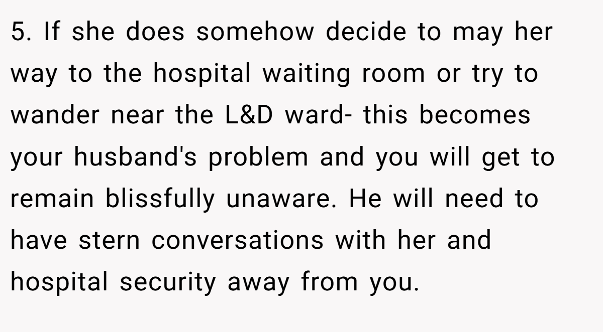 5. If she does somehow decide to may her way to the hospital waiting room or try to wander near the L&D ward- this becomes your husband's problem and you will get to remain blissfully unaware. He will need to have stern conversations with her and hospital security away from you.