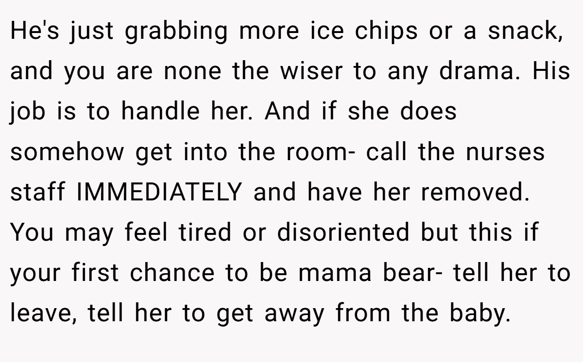 He's just grabbing more ice chips or a snack, and you are none the wiser to any drama. His job is to handle her. And if she does somehow get into the room- call the nurses staff IMMEDIATELY and have her removed. You may feel tired or disoriented but this if your first chance to be mama bear- tell her to leave, tell her to get away from the baby.