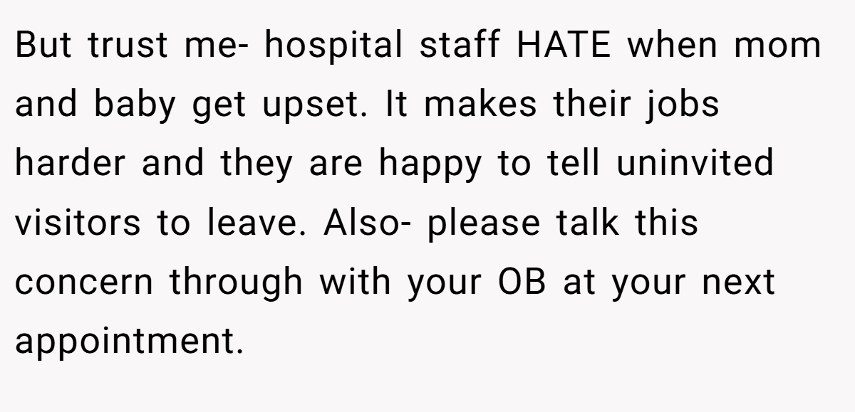 But trust me- hospital staff HATE when mom and baby get upset. It makes their jobs harder and they are happy to tell uninvited visitors to leave. Also- please talk this concern through with your OB at your next appointment.